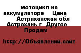 мотоцикл на аккумуляторе  › Цена ­ 5 000 - Астраханская обл., Астрахань г. Другое » Продам   